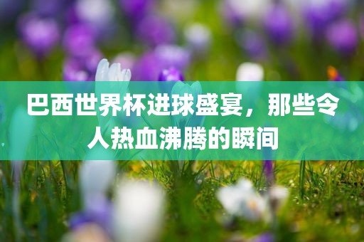 巴西世界杯进球盛宴，那些令人热血沸腾的瞬间