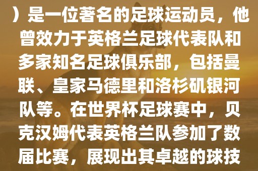 贝克汉姆（David Beckham）是一位著名的足球运动员，他曾效力于英格兰足球代表队和多家知名足球俱乐部，包括曼联、皇家马德里和洛杉矶银河队等。在世界杯足球赛中，贝克汉姆代表英格兰队参加了数届比赛，展现出其卓越的球技和魅力。