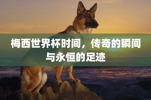梅西世界杯时间，传奇的瞬间与永恒的足迹