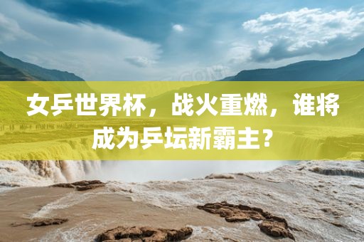 女乒世界杯，战火重燃，谁将成为乒坛新霸主？