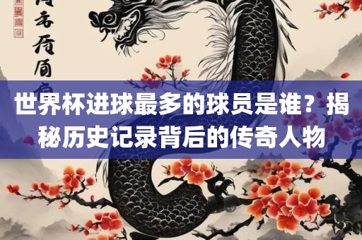 世界杯进球最多的球员是谁？揭秘历史记录背后的传奇人物