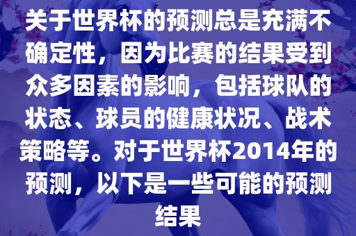 关于世界杯的预测总是充满不确定性，因为比赛的结果受到众多因素的影响，包括球队的状态、球员的健康状况、战术策略等。对于世界杯2014年的预测，以下是一些可能的预测结果