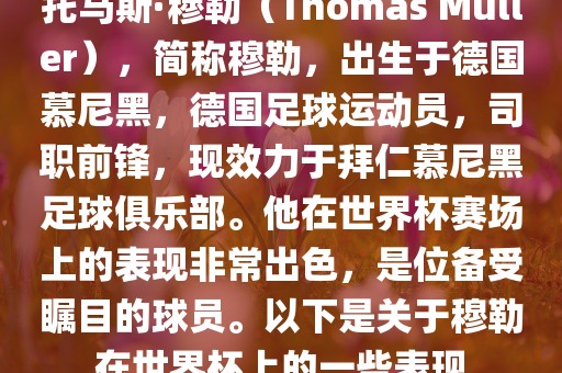 托马斯·穆勒（Thomas Müller），简称穆勒，出生于德国慕尼黑，德国足球运动员，司职前锋，现效力于拜仁慕尼黑足球俱乐部。他在世界杯赛场上的表现非常出色，是位备受瞩目的球员。以下是关于穆勒在世界杯上的一些表现