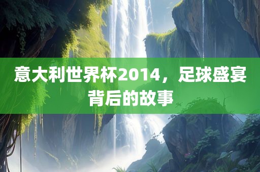 意大利世界杯2014，足球盛宴背后的故事