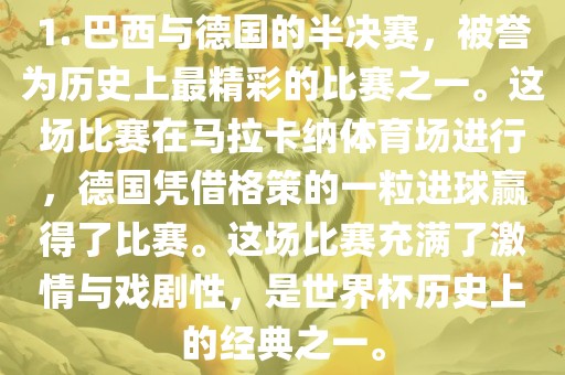 1. 巴西与德国的半决赛，被誉为历史上最精彩的比赛之一。这场比赛在马拉卡纳体育场进行，德国凭借格策的一粒进球赢得了比赛。这场比赛充满了激情与戏剧性，是世界杯历史上的经典之一。