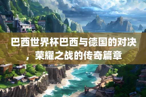 巴西世界杯巴西与德国的对决，荣耀之战的传奇篇章