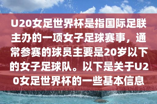 U20女足世界杯是指国际足联主办的一项女子足球赛事，通常参赛的球员主要是20岁以下的女子足球队。以下是关于U20女足世界杯的一些基本信息