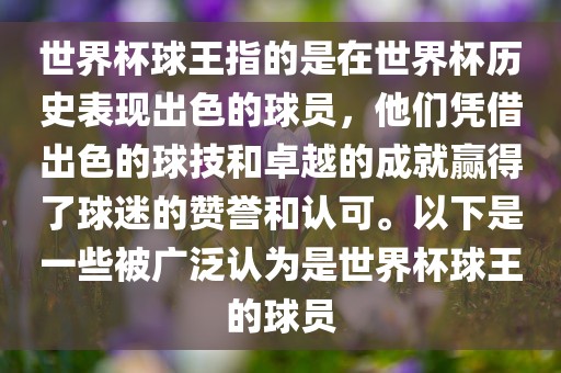 世界杯球王指的是在世界杯历史表现出色的球员，他们凭借出色的球技和卓越的成就赢得了球迷的赞誉和认可。以下是一些被广泛认为是世界杯球王的球员