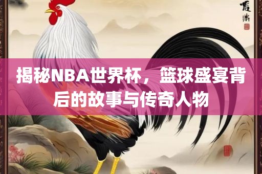 揭秘NBA世界杯，篮球盛宴背后的故事与传奇人物