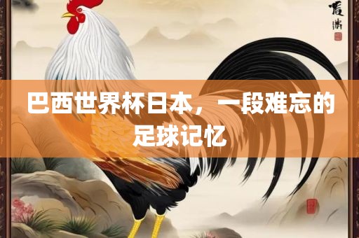 巴西世界杯日本，一段难忘的足球记忆