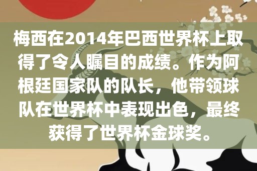 梅西在2014年巴西世界杯上取得了令人瞩目的成绩。作为阿根廷国家队的队长，他带领球队在世界杯中表现出色，最终获得了世界杯金球奖。