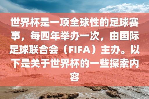 世界杯是一项全球性的足球赛事，每四年举办一次，由国际足球联合会（FIFA）主办。以下是关于世界杯的一些探索内容