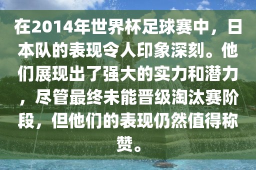 在2014年世界杯足球赛中，日本队的表现令人印象深刻。他们展现出了强大的实力和潜力，尽管最终未能晋级淘汰赛阶段，但他们的表现仍然值得称赞。