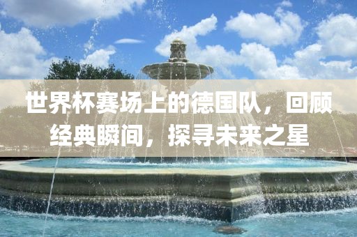 世界杯赛场上的德国队，回顾经典瞬间，探寻未来之星