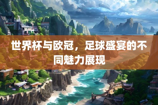 世界杯与欧冠，足球盛宴的不同魅力展现