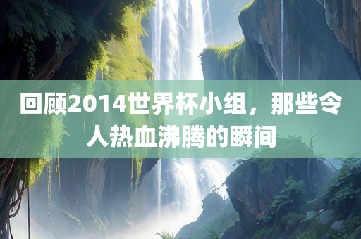 回顾2014世界杯小组，那些令人热血沸腾的瞬间