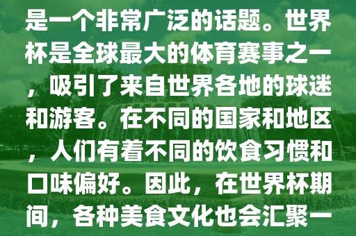 关于世界杯中的饮食文化，这是一个非常广泛的话题。世界杯是全球最大的体育赛事之一，吸引了来自世界各地的球迷和游客。在不同的国家和地区，人们有着不同的饮食习惯和口味偏好。因此，在世界杯期间，各种美食文化也会汇聚一堂。