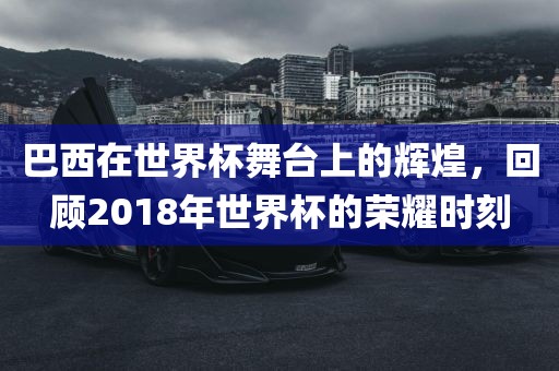 巴西在世界杯舞台上的辉煌，回顾2018年世界杯的荣耀时刻