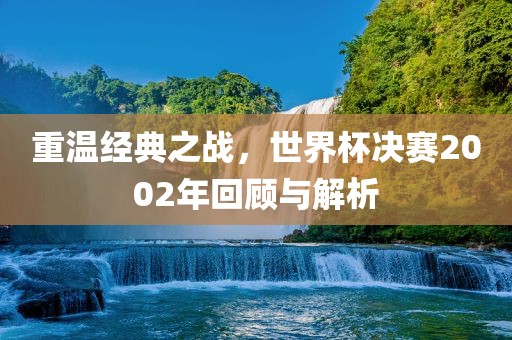 重温经典之战，世界杯决赛2002年回顾与解析