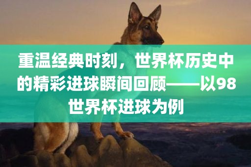 重温经典时刻，世界杯历史中的精彩进球瞬间回顾——以98世界杯进球为例