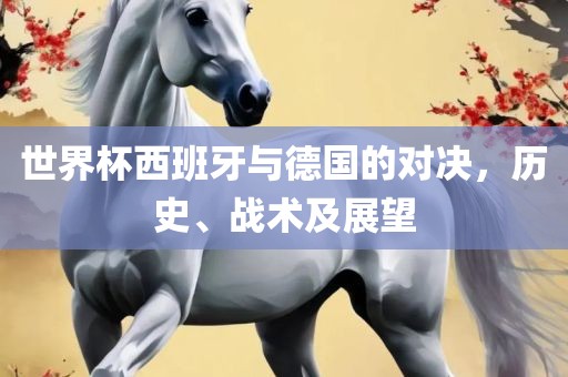 世界杯西班牙与德国的对决，历史、战术及展望