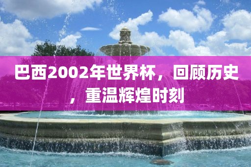 巴西2002年世界杯，回顾历史，重温辉煌时刻