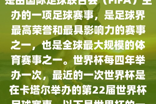 世界杯（FIFA World Cup），是由国际足球联合会（FIFA）主办的一项足球赛事，是足球界最高荣誉和最具影响力的赛事之一，也是全球最大规模的体育赛事之一。世界杯每四年举办一次，最近的一次世界杯是在卡塔尔举办的第22届世界杯足球赛事。以下是世界杯的一些重要事件