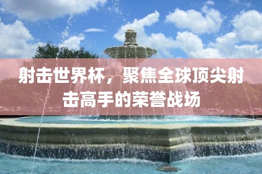 射击世界杯，聚焦全球顶尖射击高手的荣誉战场