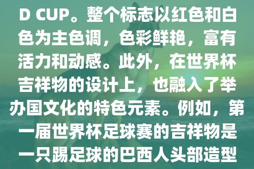 世界杯标志主要由三个部分组成，上方的圆形图案代表了足球运动的主要元素，即足球；中间的图案代表了国际足联的英文缩写FIFA；下方的图案则代表了世界杯的英文名称WORLD CUP。整个标志以红色和白色为主色调，色彩鲜艳，富有活力和动感。此外，在世界杯吉祥物的设计上，也融入了举办国文化的特色元素。例如，第一届世界杯足球赛的吉祥物是一只踢足球的巴西人头部造型的吉祥物，而后续世界杯的吉祥物也各具特色，融入了举办国的文化元素和特色。总之，世界杯标志的设计旨在展示足球运动的精神和举办国的文化特色。