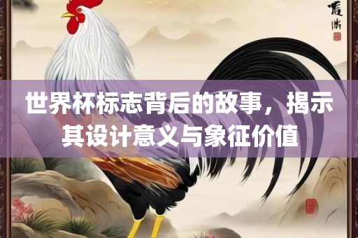 世界杯标志背后的故事，揭示其设计意义与象征价值