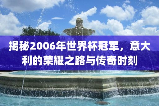 揭秘2006年世界杯冠军，意大利的荣耀之路与传奇时刻