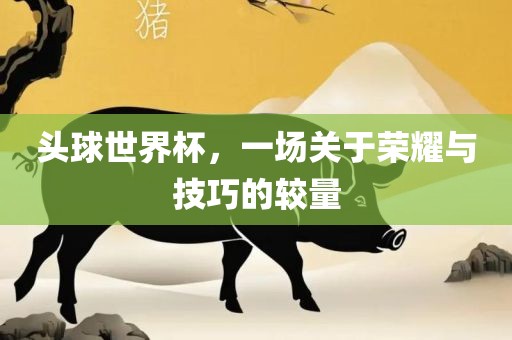 头球世界杯，一场关于荣耀与技巧的较量