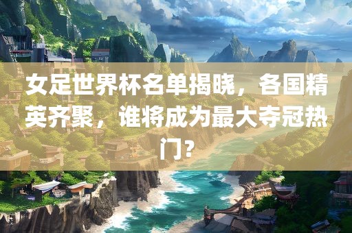 女足世界杯名单揭晓，各国精英齐聚，谁将成为最大夺冠热门？漯河市盈旭机械设备有限公司