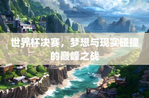 世界杯决赛，梦想与现实碰撞的巅峰之战