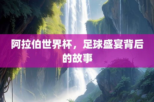 阿拉伯世界杯，足球盛宴背后的故事