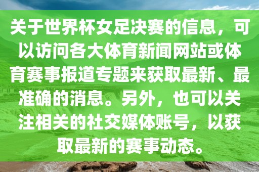 关于世界杯女足决赛的信息，可以访问各大体育新闻网站或体育赛事报道专题来获取最新、最准确的消息。另外，也可以关注相关的社交媒体账号，以获取最新的赛事动态。