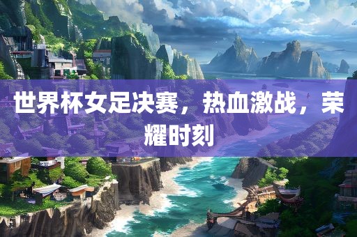 世界杯女足决赛，热血激战，荣耀时刻