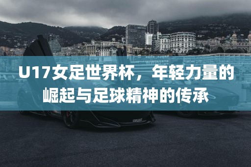 U17女足世界杯，年轻力量的崛起与足球精神的传承