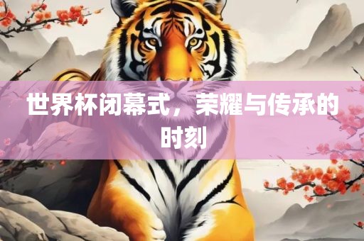 世界杯闭幕式，荣耀与传承的时刻