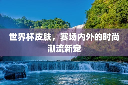 世界杯皮肤，赛场内外的时尚潮流新宠
