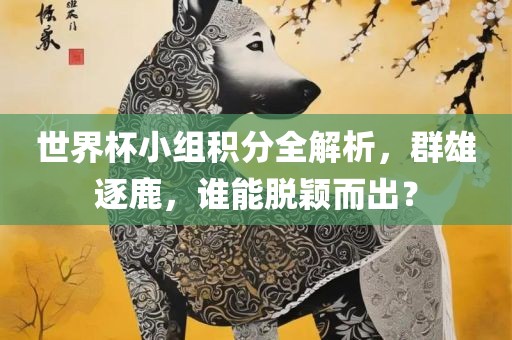 世界杯小组积分全解析，群雄逐鹿，谁能脱颖而出？