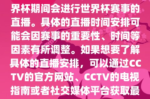 CCTV（中国中央电视台）在世界杯期间会进行世界杯赛事的直播。具体的直播时间安排可能会因赛事的重要性、时间等因素有所调整。如果想要了解具体的直播安排，可以通过CCTV的官方网站、CCTV的电视指南或者社交媒体平台获取最新的信息。