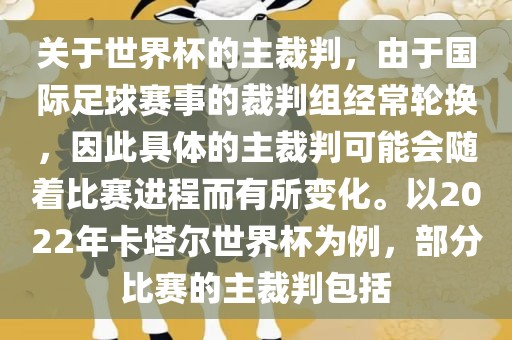 关于世界杯的主裁判，由于国际足球赛事的裁判组经常轮换，因此具体的主裁判可能会随着比赛进程而有所变化。以2022年卡塔尔世界杯为例，部分比赛的主裁判包括