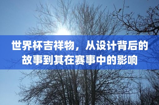 世界杯吉祥物，从设计背后的故事到其在赛事中的影响