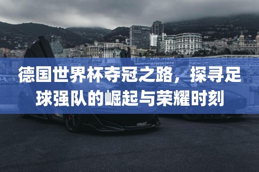 德国世界杯夺冠之路，探寻足球强队的崛起与荣耀时刻