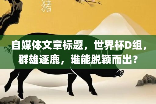 自媒体文章标题，世界杯D组，群雄逐鹿，谁能脱颖而出？