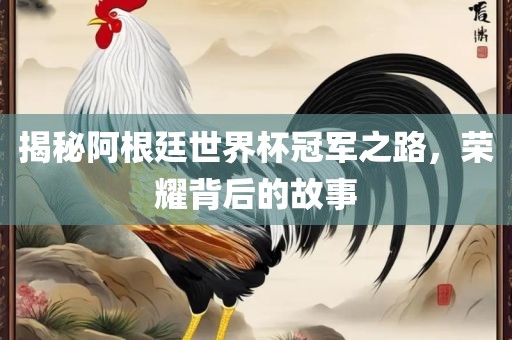 揭秘阿根廷世界杯冠军之路，荣耀背后的故事