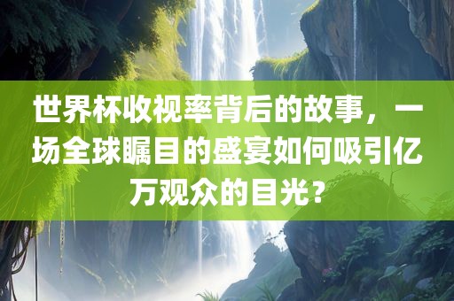 世界杯收视率背后的故事，一场全球瞩目的盛宴如何吸引亿万观众的目光？