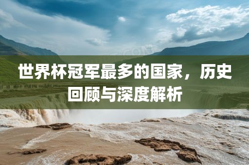 世界杯冠军最多的国家，历史回顾与深度解析