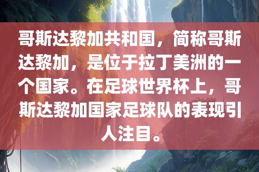 哥斯达黎加共和国，简称哥斯达黎加，是位于拉丁美洲的一个国家。在足球世界杯上，哥斯达黎加国家足球队的表现引人注目。